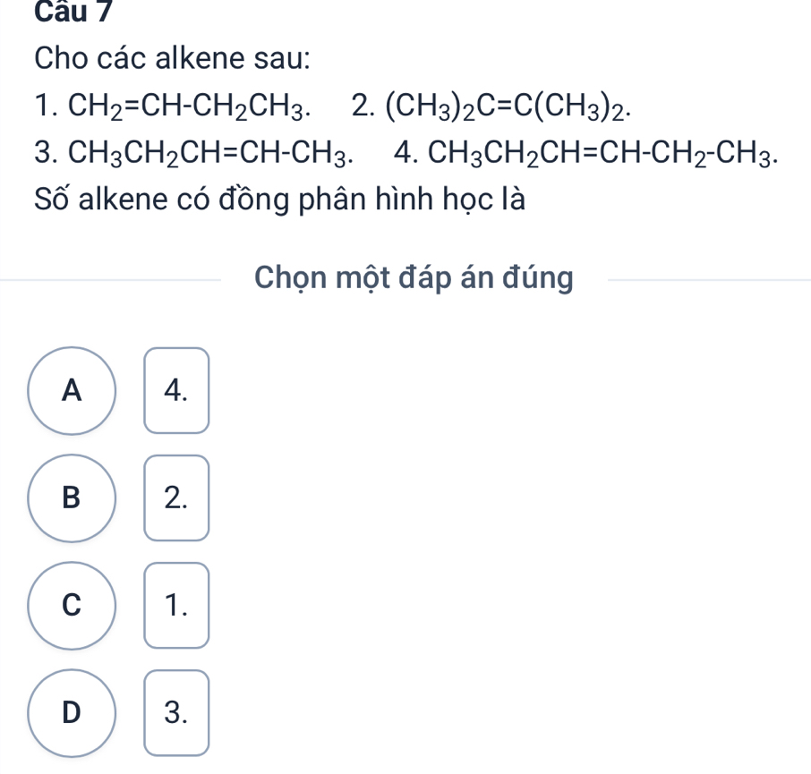 Cho các alkene sau:
1. CH_2=CH-CH_2CH_3. 2. (CH_3)_2C=C(CH_3)_2. 
3. CH_3CH_2CH=CH-CH_3. 4. CH_3CH_2CH=CH-CH_2-CH_3. 
Số alkene có đồng phân hình học là
Chọn một đáp án đúng
A 4.
B 2.
C 1.
D 3.