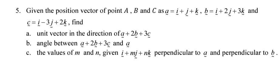 Given the position vector of point A , B and C as _ a=_ i+_ j+_ k, _ b=_ i+2_ j+3_ k and
_ c=_ i-3_ j+2_ k , find 
a. unit vector in the direction of _ a+2_ b+3_ c
b. angle between a+2+2_ b+3_ c and α
c. the values of m and n, given i+mj+nk perpendicular to a and perpendicular to b.