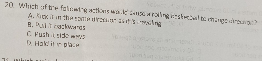 Which of the following actions would cause a rolling basketball to change direction?
A. Kick it in the same direction as it is traveling
B. Pull it backwards
C. Push it side ways
D. Hold it in place