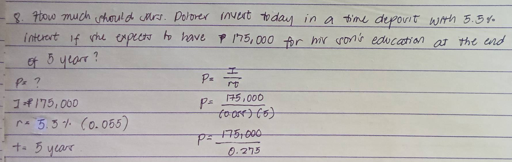 Htow much should crs. Dolorer invent today in a time deporit with 5. 5%
interet If she expcts to have 175, 000 for mr son's education at the end
of 5 year?
P= ?
P= I/rt 
I=P175,000
P= (175,000)/(0.058)(5) 
r=5.5% (0.055)
t=5years
P= (175,000)/0.275 