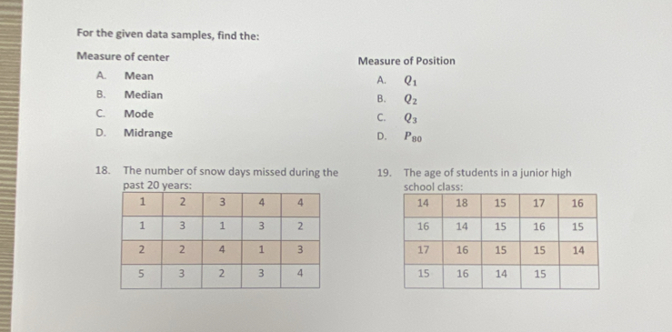 For the given data samples, find the:
Measure of center Measure of Position
A. Mean
A. Q_1
B. Median B. Q_2
C. Mode C. Q_3
D. Midrange D. P_80
18. The number of snow days missed during the 19. The age of students in a junior high
past 20 years :school class: