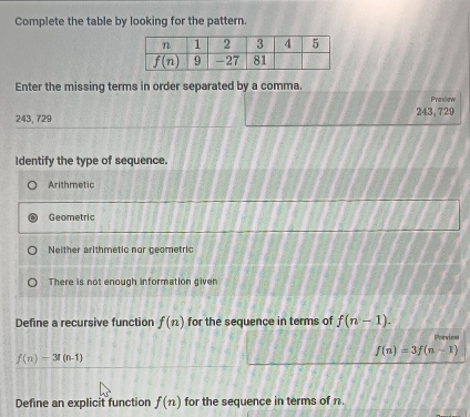 Complete the table by looking for the pattern.
Enter the missing terms in order separated by a comma.
Preview
243, 729 243,729
Identify the type of sequence.
Arithmetic
Geometric
Neither arithmetic nor geometric
There is not enough information given
Define a recursive function f(n) for the sequence in terms of f(n-1). Previen
f(n)=3f(n-1)
f(n)=3!(n-1)
Define an explicit function f(n) for the sequence in terms of n.