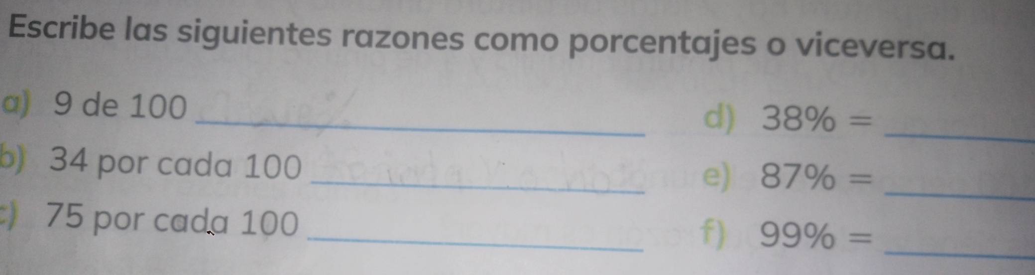 Escribe las siguientes razones como porcentajes o viceversa. 
a) 9 de 100
_d) 38% = _ 
b) 34 por cada 100
_e) 87% = _
75 por cada 100
_f) 99% = _