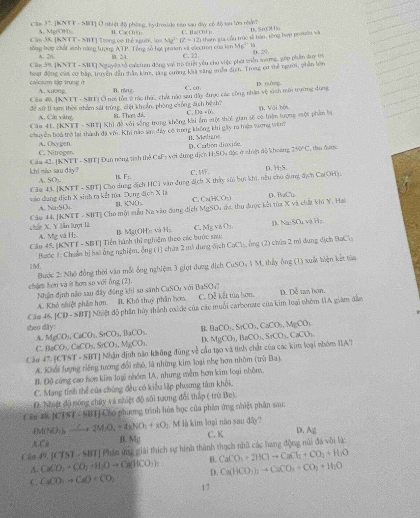 Câ# 37. [KNTT - SBT] Ở nhiệt độ phòng, hydroxide nào sau đây có độ tan lớn nhất?
A, Mg(OH)_. n C_11 (OH): C、 Ba(OH)₂ D. Sr(OH)₂
Câu 38. [KNTT - SBT] Trong cơ thể người, ion Mg^(2+)(Z=12) tham gia cầu trúc tế bào, tổng hợp protein và
rồng hợp chất sinh năng lượng ATP. Tổng số hạt proton và electron của lon Mg^(2+)
A. 26. B. 24. C. 22. D. 20.
Cần 39. [KNTT - SBT] Nguyên tổ calcium đồng vai trò thiết yếu cho việc phát triển xương, gớp phần duy trì
hoạt động của cơ bắp, truyền dân thần kinh, tăng cương khả năng miền địch. Trong cơ thể người, phần lớn
calcium tập trung ở D. móng.
A. xương. B. răng C. cσ.
Câu 40. |KNTT-SBT Ở nơi tồn ứ rác thái, chất nào sau đây được các công nhân vhat xi  sinh môi trường dùng
để xử lí tạm thời nhằm sát trùng, điệt khuẩn, phòng chống dịch bệnh?
A. Cát vàng. B. Than đá. C. Đá vôi. D. Vôi bột.
Câu 41. [KNTT - SBT] Khỉ đề vôi sống trong không khí ẩm một thời gian sẽ có hiện tượng một phần bị
chuyển hoá trở lại thành đá vôi. Khí nào sau đây có trong không khí gây ra hiện tượng trên?
A, Oxygen. B. Methane.
D. Carbon dioxide.
C. Nitrogen.
Cầu 42. [KNTT - SBT] Đun nóng tinh thể CaF_2 với dung dịch H_2SO 4 đặc ở nhiệt độ khoảng 250°C , thu được
khí nào sau đây? D. H_2S.
A. SO_2. C. HF.
B. F_2.
Câm 43. [KNTT - SBT] Cho dung dịch HC1 vào dung dịch X thấy sủi bọt khi, nểu cho dung ở ich Ca(OH):
vào dung dịch X sinh ra kết tủa. Dung dịch X là
A. Na_2SO_4 B. KNO_3. C. Ca(HCO_3) D. BaCl_2.
Cầu 44. [KNTT - SBT] Cho một mẫu Na vào dung dịch MgSO₄ dư, thu được kết tủa X và chất khi Y. Hai
chất X. Y lần lượt là
A. Mg và H b. B. Mg(OH)_2 V H_2. C. Mg te O_2. D. Na_2SO_4 aH_2.
Câu 45. [KNTT - SBT] Tiến hành thí nghiệm theo các bước sau:
Bước 1: Chuẩn bị hai ống nghiệm, ống (1) chứa 2 m1 dung dịch CaCl_2. , ống (2) chứa 2 mì dung dịch BaCl_2
1M.
Bước 2: Nhó đồng thời vào mỗi ống nghiệm 3 giọt dung địch CuSO_41M 1, thấy ống (1) xuất biện kết tủa
châm hơn và ít hơn so với ống (2).
Nhận định nào sau đây đúng khi so sánh CaSO_4 với BaSO_4
A. Khó nhiệt phân hơn. B. Khó thuỷ phân hơn. C. Dễ kết tủa hơn. D. Dễ tan hơn.
Câu 46. |CD-SBT| Nhiệt độ phân húy thành oxide của các muối carbonate của kim loại nhóm IIA giàm dần
theo dãy: B. BaCO_3,SrCO_3,CaCO_3,MgCO_3.
A. MgCO_3,CaCO_3,SrCO_3,BaCO_3. MgCO_3,BaCO_3,SrCO_3,CaCO_3.
C. BaCO_3,CaCO_3,SrCO_3,MgCO_3,
D.
Cáo 47,[CTST-SBT] Nhận định nào không đúng về cấu tạo và tính chất của các kim loại nhóm IIA?
A. Khối lượng riêng tương đổi nhỏ, là những kim loại nhẹ hơn nhôm (trừ Ba).
B. Độ cứng cao hơn kím loại nhóm IA, nhưng mềm hơn kim loại nhôm.
C. Mạng tỉnh thể của chúng đều có kiểu lập phương tâm khối.
D. Nhiệt độ nóng chủy và nhiệt độ sối tương đổi thấp ( trừ Be).
Câu 38.|CTST· SBT| Chơ phương trình hóa học của phân ứng nhiệt phân sau:
4M(NO_3)_2xrightarrow ?2O_2M_2O_2+4XNO_3+XO_2 M là kim loại nào sau đây?
A.Ca B. Mg C. K
D. Ag
Câu 49. [CTST,88T] Phân ứng giải thích sự hình thành thạch nhũ các hang động núi đá vôi là:
A. CaCO_2+CO_2+H_2Oto Ca(HCO_3)_2 B. CaCO_3+2HClto CaCl_2+CO_2+H_2O
D. Ca(HCO_3)_2to CaCO_3+CO_2+H_2O
C CaCO_3to CaO+CO_2
17