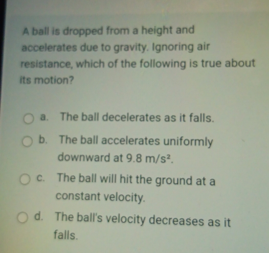 A ball is dropped from a height and
accelerates due to gravity. Ignoring air
resistance, which of the following is true about
its motion?
a. The ball decelerates as it falls.
b. The ball accelerates uniformly
downward at 9.8m/s^2.
c. The ball will hit the ground at a
constant velocity.
d. The ball's velocity decreases as it
falls.