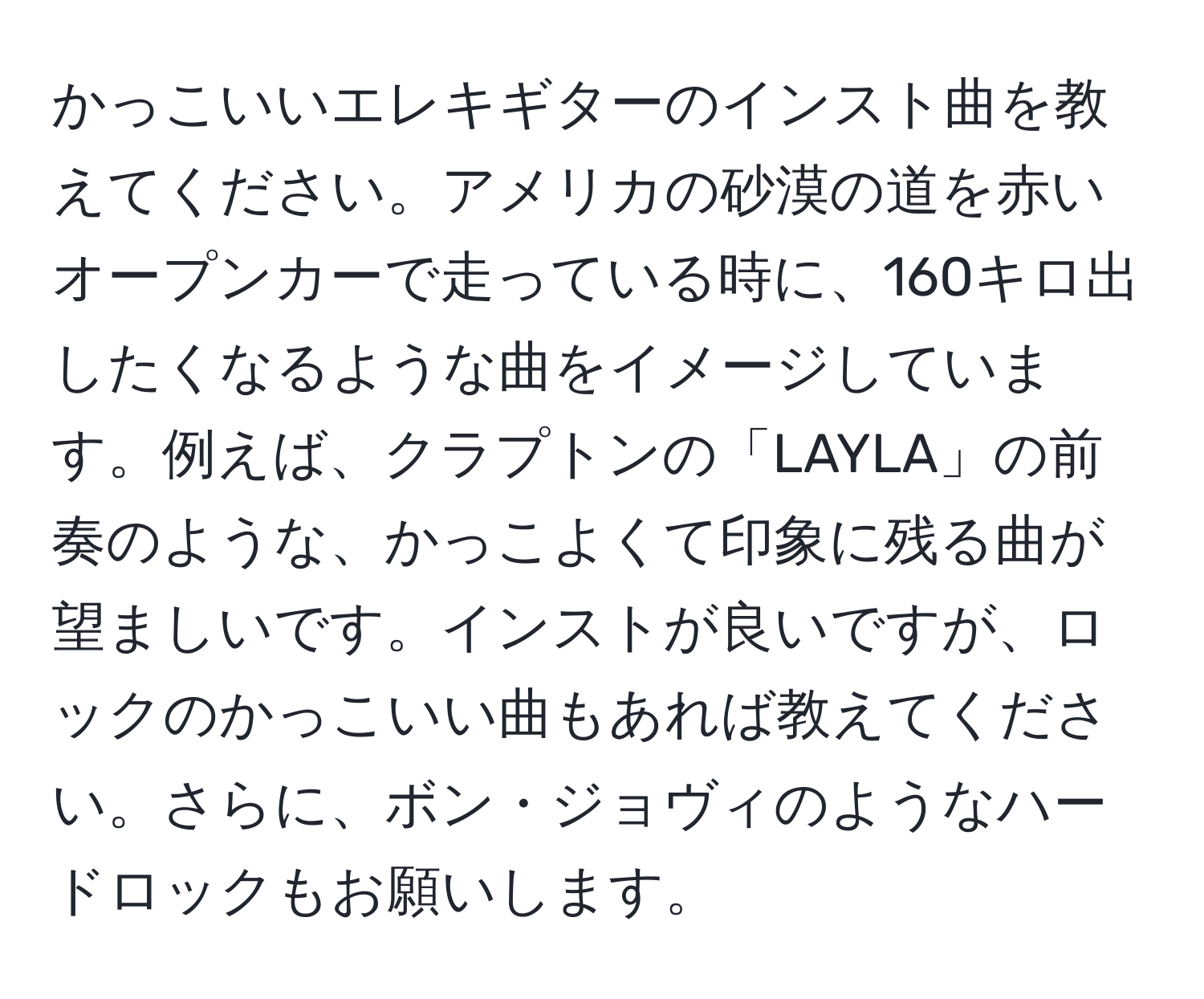 かっこいいエレキギターのインスト曲を教えてください。アメリカの砂漠の道を赤いオープンカーで走っている時に、160キロ出したくなるような曲をイメージしています。例えば、クラプトンの「LAYLA」の前奏のような、かっこよくて印象に残る曲が望ましいです。インストが良いですが、ロックのかっこいい曲もあれば教えてください。さらに、ボン・ジョヴィのようなハードロックもお願いします。