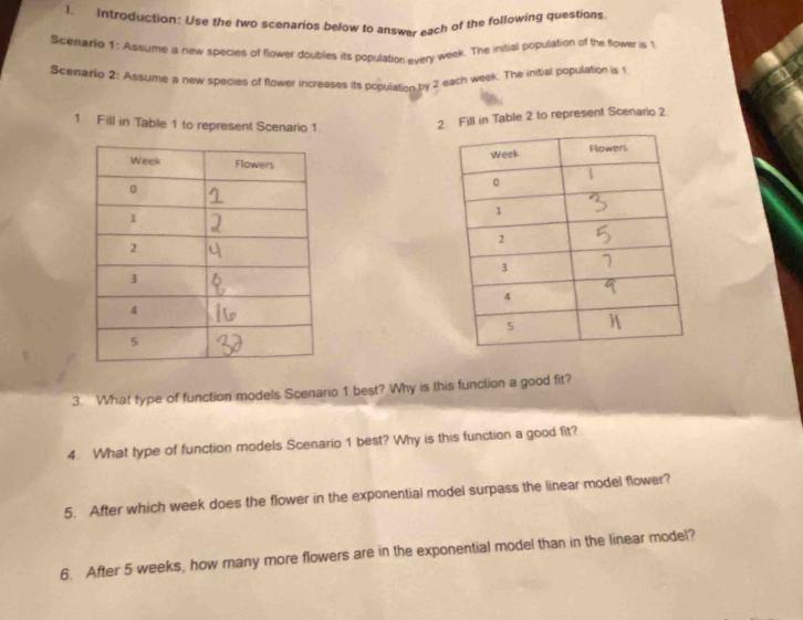 Introduction: Use the two scenarios below to answer each of the following questions 
Scenario 1: Assume a new species of flower doubles its population every week. The initial population of the flower is 1
Scenario 2: Assume a new species of flower increases its population by 2 each week. The initial population is 1
1 Fill in Table 1 to represent Scenario 1. 
2 Fill in Table 2 to represent Scenario 2 
3. What type of function models Scenario 1 best? Why is this function a good fit? 
4. What type of function models Scenario 1 best? Why is this function a good fit? 
5. After which week does the flower in the exponential model surpass the linear model flower? 
6. After 5 weeks, how many more flowers are in the exponential model than in the linear model?