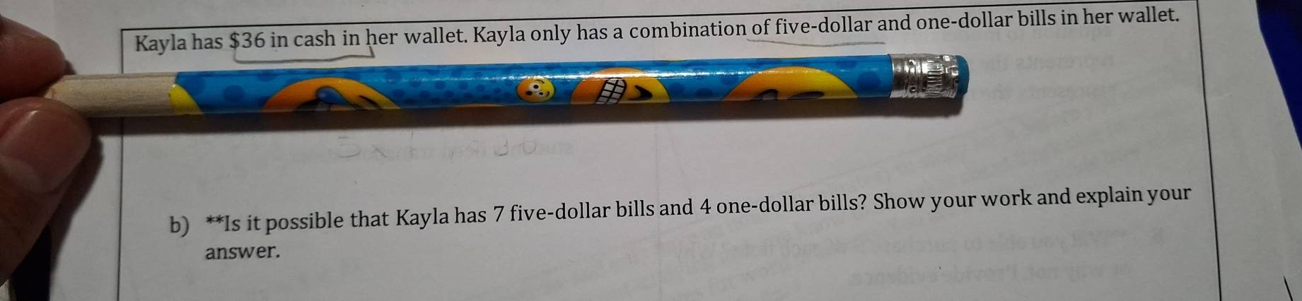 Kayla has $36 in cash in her wallet. Kayla only has a combination of five-dollar and one-dollar bills in her wallet. 
b) **Is it possible that Kayla has 7 five-dollar bills and 4 one-dollar bills? Show your work and explain your 
answer.