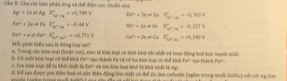 Cho các bán phản ứng và thế điện cực chuẩn sau:
Ag^++1eleftharpoons AgE_Ag^+/Ag^circ =+0,799V
Zn^(2+)+2eleftharpoons Zn E_Zn^(2+)/Zn^circ =-0,763V
Fe^(2+)+2eleftharpoons FeE_Fe^(3+)/Fe^circ =-0,44V
Ni^(2+)+2eleftharpoons Ni E_M^(2+)/HB^circ =-0,257V
Fe^(3+)+eleftharpoons Fe^(2+)E_Fe^(3+)/Fe^(2+)^circ =+0,771V
Cu^(2+)+2eleftharpoons Cu E_Co^(2+)/Co^circ =+0,340V
Mỗi phát biểu sau là đúng hay sai?
a. Trong các kim loại (hoặc ion), zinc là kim loại có tính khử tốt nhất và hoạt động hoá học mạnh nhất.
b. Có một kim loại có thể khử Fe^(2+) tạo thành Fe và có ba kim loại có thể khử Fe^(3+) tạo thành Fe^(2+),
c. Ion kim loại dễ bị khử nhất là Zn^(2+) và ion kim loại khó bị khử nhất là Ag^+.
d. Để tạo được pin điện hoá có sức điện động lớn nhất có thể Zn làm cathode (ngâm trong muối ZnSO₄) nối với Ag làm
anode (ngâm trong muốt Agb0A