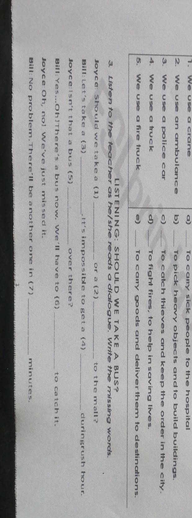 We use a crane _To camry sick people to the hospital 
2. We use an ambulance b) _To pick heavy objects and to build buildings. 
3. We use a police car C) _To catch thieves and keep the order in the city. 
4. We use a truck d) _To fight fires, to help in saving lives. 
5. We use a fire truck e) _To carry goods and deliver them to destinations. 
LISTENING: SHOULD WE TAKE A BUS? 
3. Listen to the teacher as he/she reads a dialogue. Write the missing words. 
Joyce: Should we take a (1) _or a (2) _to the mall? 
Bill: Let's take a (3) _.It's impossible to get a (4) _duringrush hour. 
Joyce:Isn't that a bus (5) _over there? 
Bill:Yes...Oh!There's a bus now. We'll have to (6) _to catchit. 
Joyce: Oh, no! We've just missed it. 
Bill: No problem.There'll be another one in (7) _minutes. 
1