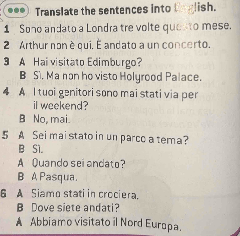 Translate the sentences into Unglish.
1 Sono andato a Londra tre volte questo mese.
2 Arthur non è qui. È andato a un concerto.
3 A Hai visitàto Edimburgo?
B Sì. Ma non ho visto Holyrood Palace.
4 A I tuoi genitori sono mai stati via per
il weekend?
B No, mai.
5 A Sei mai stato in un parco a tema?
B Sì.
A Quando sei andato?
B A Pasqua.
6 A Siamo stati in crociera.
B Dove siete andati?
A Abbiamo visitato il Nord Europa.