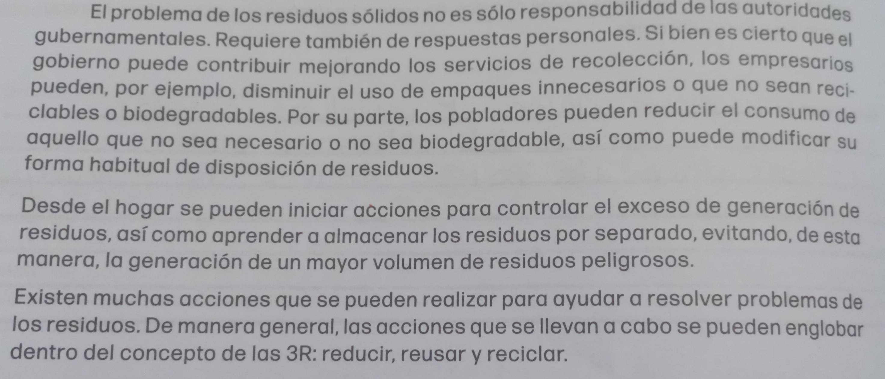 El problema de los residuos sólidos no es sólo responsabilidad de las autoridades 
gubernamentales. Requiere también de respuestas personales. Si bien es cierto que el 
gobierno puede contribuir mejorando los servicios de recolección, los empresarios 
pueden, por ejemplo, disminuir el uso de empaques innecesarios o que no sean reci- 
clables o biodegradables. Por su parte, los pobladores pueden reducir el consumo de 
aquello que no sea necesario o no sea biodegradable, así como puede modificar su 
forma habitual de disposición de residuos. 
Desde el hogar se pueden iniciar acciones para controlar el exceso de generación de 
residuos, así como aprender a almacenar los residuos por separado, evitando, de esta 
manera, la generación de un mayor volumen de residuos peligrosos. 
Existen muchas acciones que se pueden realizar para ayudar a resolver problemas de 
los residuos. De manera general, las acciones que se llevan a cabo se pueden englobar 
dentro del concepto de las 3R: reducir, reusar y reciclar.