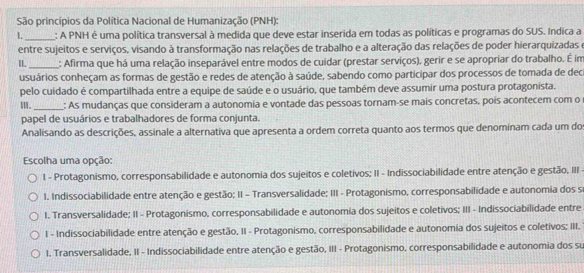 São princípios da Política Nacional de Humanização (PNH):
1._ : A PNH é uma política transversal à medida que deve estar inserida em todas as políticas e programas do SUS. Indica a
entre sujeitos e serviços, visando à transformação nas relações de trabalho e a alteração das relações de poder hierarquizadas e
II._ : Afirma que há uma relação inseparável entre modos de cuidar (prestar serviços), gerir e se apropriar do trabalho. É im
usuários conheçam as formas de gestão e redes de atenção à saúde, sabendo como participar dos processos de tomada de dec
pelo cuidado é compartilhada entre a equipe de saúde e o usuário, que também deve assumir uma postura protagonista.
ⅢII._ : As mudanças que consideram a autonomia e vontade das pessoas tornam-se mais concretas, pois acontecem com o
papel de usuários e trabalhadores de forma conjunta.
Analisando as descrições, assinale a alternativa que apresenta a ordem correta quanto aos termos que denominam cada um do
Escolha uma opção:
I - Protagonismo, corresponsabilidade e autonomia dos sujeitos e coletivos; II - Indissociabilidade entre atenção e gestão, III
I. Indissociabilidade entre atenção e gestão; II - Transversalidade; III - Protagonismo, corresponsabilidade e autonomia dos s
I. Transversalidade; II - Protagonismo, corresponsabilidade e autonomia dos sujeitos e coletivos; III - Indissociabilidade entre
I - Indissociabilidade entre atenção e gestão, II - Protagonismo, corresponsabilidade e autonomia dos sujeitos e coletivos; III.
I. Transversalidade, II - Indissociabilidade entre atenção e gestão, III - Protagonismo, corresponsabilidade e autonomia dos su