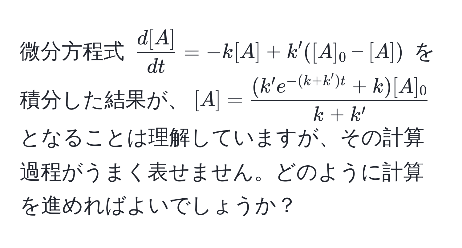 微分方程式 $ d[A]/dt  = -k[A] + k'([A]_0 - [A])$ を積分した結果が、$[A] =  ((k' e^(-(k+k')t) + k)[A]_0)/k+k' $ となることは理解していますが、その計算過程がうまく表せません。どのように計算を進めればよいでしょうか？