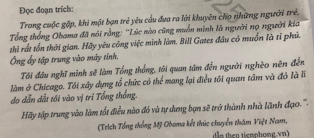 Đọc đoạn trích: 
Trong cuộc gặp, khi một bạn trẻ yêu cầu đưa ra lời khuyên cho những người trẻ. 
Tổng thống Obama đã nói rằng: “Lúc nào cũng muốn mình là người nọ người kia 
thì rất tốn thời gian. Hãy yêu công việc mình làm. Bill Gates đầu có muốn là tỉ phủ. 
Ông ấy tập trung vào máy tính. 
Tôi đầu nghĩ mình sẽ làm Tổng thống, tôi quan tâm đến người nghèo nên đến 
làm ở Chicago. Tôi xây dựng tổ chức có thể mang lại điều tôi quan tâm và đó là li 
do dẫn dắt tôi vào vị tri Tổng thống. 
Hãy tập trung vào làm tốt điều nào đó và tự dựng bạn sẽ trở thành nhà lãnh đạo.' 
(Trích Tổng thổng Mỹ Obama kết thúc chuyển thăm Việt Nam, 
dẫn theo tienphong.vn)