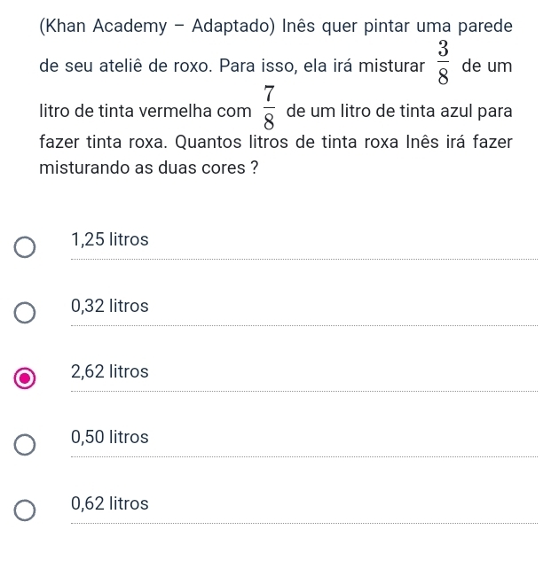 (Khan Academy - Adaptado) Inês quer pintar uma parede
de seu ateliê de roxo. Para isso, ela irá misturar  3/8  de um
 7/8 
litro de tinta vermelha com de um litro de tinta azul para
fazer tinta roxa. Quantos litros de tinta roxa Inês irá fazer
misturando as duas cores ?
1,25 litros
_
__
0,32 litros
_
_
2,62 litros
_
__
0,50 litros
_
_
0,62 litros