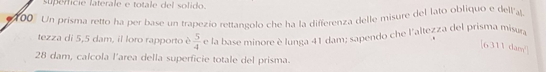 superfície laterale e totale del solido. 
00 Un prisma retto ha per base un trapezio rettangolo che ha la differenza delle misure del lato obliquo e dellíal. 
tezza di 5,5 dam, il loro rapporto è  5/4  e la base minore è lunga 41 dam; sapendo che l'altezza del prisma misura
[6311dam^2]
28 dam, calcola l’area della superficie totale del prisma.