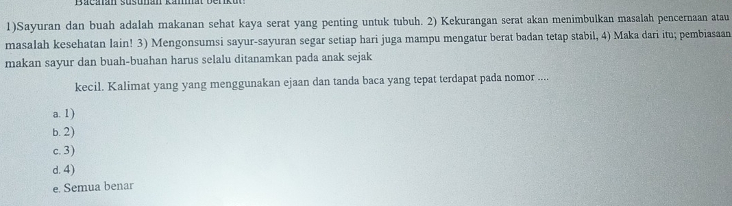 1)Sayuran dan buah adalah makanan sehat kaya serat yang penting untuk tubuh. 2) Kekurangan serat akan menimbulkan masalah pencernaan atau
masalah kesehatan lain! 3) Mengonsumsi sayur-sayuran segar setiap hari juga mampu mengatur berat badan tetap stabil, 4) Maka dari itu; pembiasaan
makan sayur dan buah-buahan harus selalu ditanamkan pada anak sejak
kecil. Kalimat yang yang menggunakan ejaan dan tanda baca yang tepat terdapat pada nomor ....
a. 1)
b. 2)
c. 3)
d. 4)
e. Semua benar