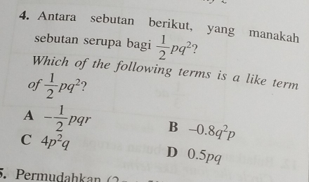 Antara sebutan berikut, yang manakah
sebutan serupa bagi  1/2 pq^2 ?
Which of the following terms is a like term
of  1/2 pq^2
A - 1/2 pqr
B -0.8q^2p
C 4p^2q D 0.5pq
5. Permudahkan