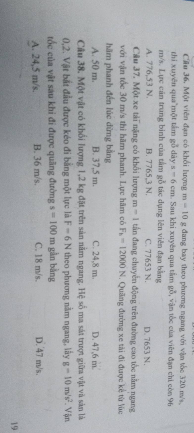 Cầu 36. Một viên đạn có khối lượng m=10gdang bay theo phương ngang với vận tốc 320 m/s,
thì xuyên qua một tấm gbeginarrayr x 0endarray dày s=6cm 1. Sau khi xuyên qua tấm gỗ, vận tốc của viên đạn chỉ còn 96
m/s. Lực cản trung bình của tấm gỗ tác dụng lên viên đạn bằng
A. 776,53 N. B. 7765,3 N. C. 77653 N. D. 7653 N.
Câu 37. Một xe tải nặng có khối lượng m=1 tấn đang chuyển động trên đường cao tốc nằm ngang
với vận tốc 30 m/s thì hãm phanh. Lực hãm có F_h=12000N. Quãng đường xe tải đi được kể từ lúc
hãm phanh đến lúc dừng bằng
A. 50 m. B. 37,5 m. C. 24,8 m. D. 47,6 m.
Câu 38. Một vật có khối lượng 1,2 kg đặt trên sản nằm ngang. Hệ số ma sát trượt giữa vật và sản là
0,2. Vật bắt đầu được kéo đi bằng một lực là F=6N theo phương nằm ngang, lấy g=10m/s^2. Vận
ốc của vật sau khi đi được quãng đường s=100m gần bằng
A. 24,5 m/s. B. 36 m/s. C. 18 m/s. D. 47 m/s.
19