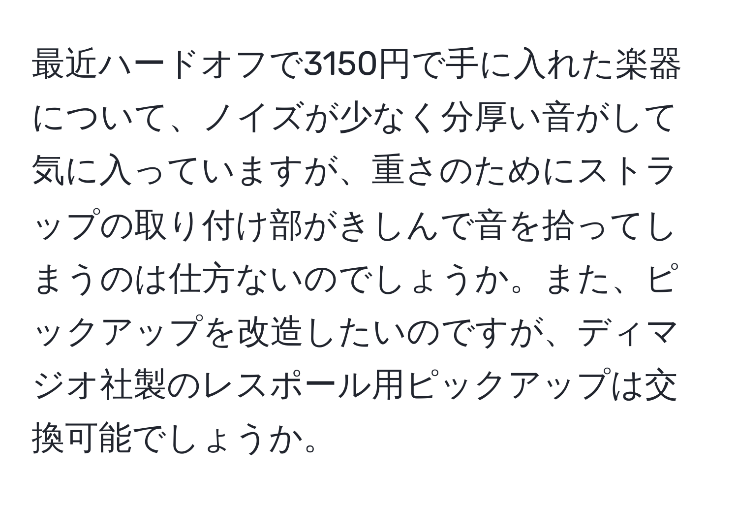 最近ハードオフで3150円で手に入れた楽器について、ノイズが少なく分厚い音がして気に入っていますが、重さのためにストラップの取り付け部がきしんで音を拾ってしまうのは仕方ないのでしょうか。また、ピックアップを改造したいのですが、ディマジオ社製のレスポール用ピックアップは交換可能でしょうか。