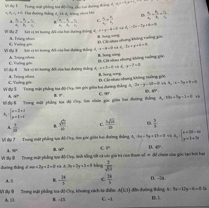 Ví dụ 1 Trong mặt phẳng tọa độ Oxy, cho hai đường thẳng d_1:a_1x+b_1y+c_1=0
a_2.b_2.c_2!= 0. Hai đường thắng d_1 và d_2 trùng nhau khi
A. frac a_1a_2=frac b_1b_2!= frac c_1c_2. B. frac a_1a_2=frac b_1b_2=frac c_1c_2. C. frac a_1a_2!= frac b_1b_2. D. frac a_1a_2=frac b_2b_1=frac c_1c_2.
Ví dụ 2 Xét vị trí tương đổi của hai đường thắng d_1:x+y-4=0 và d_2:-2x-2y+6=0.
B. Song song.
A. Trùng nhau.
D. Cắt nhau nhưng không vuông góc.
C. Vuông góc.
Ví dụ 3 Xét vị trí tương đối của hai đường thẳng d_1:x-4=0 và d_2:2x+y+6=0.
A. Trùng nhau. B. Song song.
D. Cất nhau nhưng không vuông góc.
C. Vuông góc.
Ví dụ 4 Xét vị trí tương đổi của hai đường thẳng d_1:x+5=0 và d_2:y-7=0.
A. Trùng nhau. B. Song song-
D. Cất nhau nhưng không vuông gốc.
C. Vuông góc.
Ví dụ 5 Trong mặt phẳng tọa độ Oxy, tìm góc giữa hai đường thắng △ _1:2x-y-10=0 và △ _2:x-3y+9=0
D. 45°.
B.
A. 60°. 0°.
C. 90°.
Ví dụ 6 Trong mặt phẳng tọa độ Oxy, tìm côsin góc giữa hai đường thẳng △ _1:10x+5y-1=0 và
△ _2:beginarrayl x=2+t y=1-tendarray. .
A.  3/10 .
B.  sqrt(10)/10 .  3sqrt(10)/10 . D.  3/5 .
C.
Ví dụ 7 Trong mặt phẳng tọa độ Oxy, tìm góc giữa hai đường thẳng △ _1:6x-5y+15=0 và △ _2:beginarrayl x=10-6t y=1+5tendarray. .
C. 0°.
D. 45°.
A. 90°.
B. 60°.
Ví dụ 8 Trong mặt phẳng tọa độ Oxy, tính tổng tất cả các giá trị của tham số m để côsin của góc tạo bởi hai
đường thắng đ : mx+2y+2=0 và △ :3x+2y+1=0 bằng  2/sqrt(13) ·
C.
A. 0. - 24/5 .  24/5 . D. -24 .
B.
Ví dụ 9 Trong mặt phẳng tọa độ Oxy, khoảng cách từ điểm A(1;1) đến đường thắng △ :5x-12y-6=0 là
A. 13. B. -13. C. -1. D. 1.