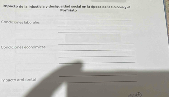 Impacto de la injusticia y desigualdad social en la época de la Colonia y el 
Porfiriato 
_ 
_ 
Condiciones laborales 
_ 
_ 
_ 
Condiciones económicas 
_ 
_ 
_ 
Impacto ambiental_