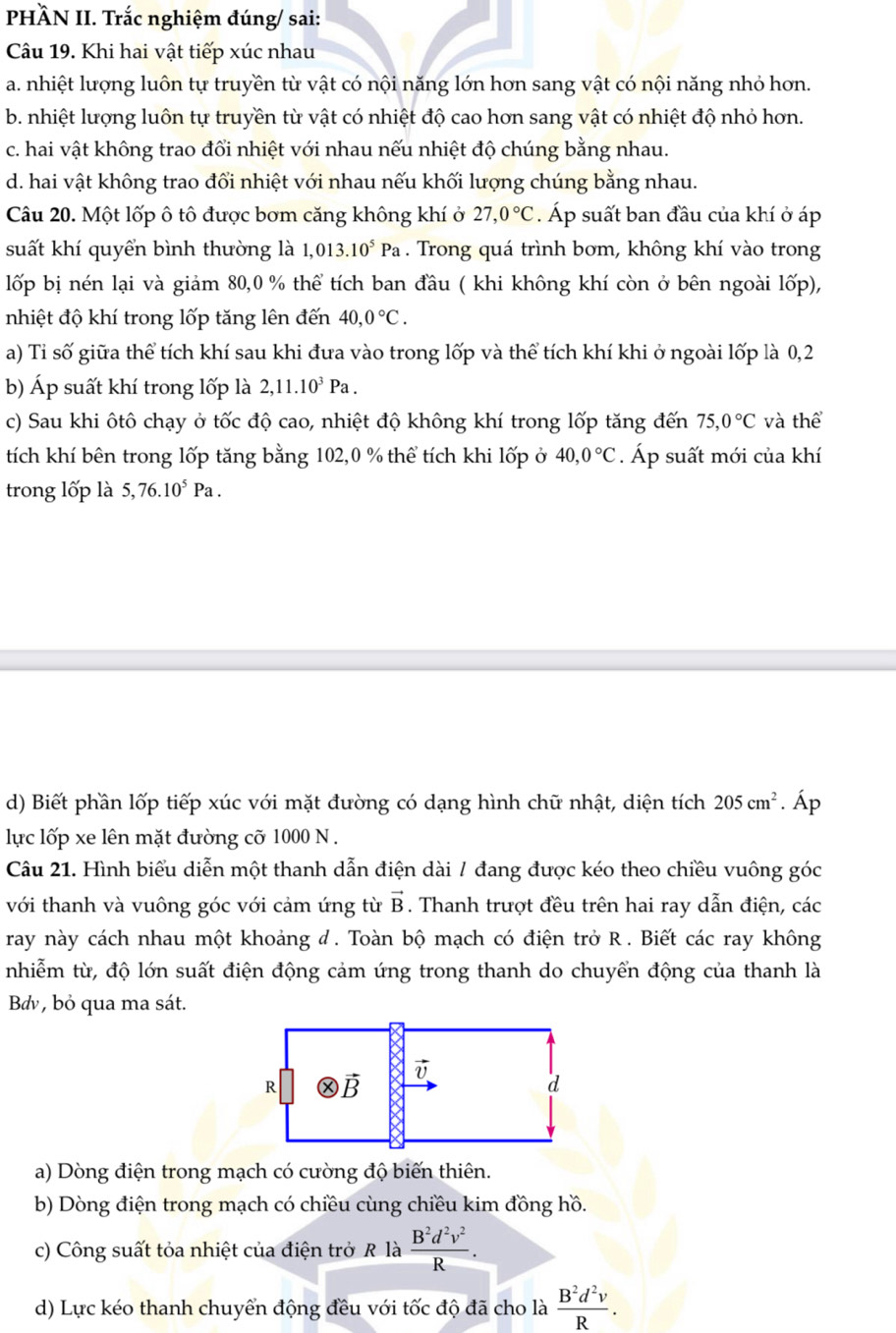 PHÄN II. Trắc nghiệm đúng/ sai:
Câu 19. Khi hai vật tiếp xúc nhau
a. nhiệt lượng luôn tự truyền từ vật có nội năng lớn hơn sang vật có nội năng nhỏ hơn.
b. nhiệt lượng luôn tự truyền từ vật có nhiệt độ cao hơn sang vật có nhiệt độ nhỏ hơn.
c. hai vật không trao đổi nhiệt với nhau nếu nhiệt độ chúng bằng nhau.
d. hai vật không trao đổi nhiệt với nhau nếu khối lượng chúng bằng nhau.
Câu 20. Một lốp ô tô được bơm căng không khí ở 27,0°C. Áp suất ban đầu của khí ở áp
suất khí quyển bình thường là 1,013.10^5Pa. Trong quá trình bơm, không khí vào trong
lốp bị nén lại và giảm 80,0 % thể tích ban đầu ( khi không khí còn ở bên ngoài lốp),
nhiệt độ khí trong lốp tăng lên đến 40,0°C.
a) Tỉ số giữa thể tích khí sau khi đưa vào trong lốp và thể tích khí khi ở ngoài lốp là 0,2
b) Áp suất khí trong lốp là 2,11.10^3Pa.
c) Sau khi ôtô chạy ở tốc độ cao, nhiệt độ không khí trong lốp tăng đến 75,0°C và thể
tích khí bên trong lốp tăng bằng 102,0 % thể tích khi lốp ở 40,0°C. Áp suất mới của khí
trong lốp là 5,76.10^5Pa.
d) Biết phần lốp tiếp xúc với mặt đường có dạng hình chữ nhật, diện tích 205cm^2 .hat Ap
lực lốp xe lên mặt đường cỡ 1000 N .
Câu 21. Hình biểu diễn một thanh dẫn điện dài / đang được kéo theo chiều vuông góc
với thanh và vuông góc với cảm ứng từ vector B. Thanh trượt đều trên hai ray dẫn điện, các
ray này cách nhau một khoảng đ. Toàn bộ mạch có điện trở R . Biết các ray không
nhiễm từ, độ lớn suất điện động cảm ứng trong thanh do chuyển động của thanh là
Bdv, bỏ qua ma sát.
a) Dòng điện trong mạch có cường độ biến thiên.
b) Dòng điện trong mạch có chiều cùng chiều kim đồng hồ.
c) Công suất tỏa nhiệt của điện trở R là  B^2d^2v^2/R .
d) Lực kéo thanh chuyển động đều với tốc độ đã cho là  B^2d^2v/R .