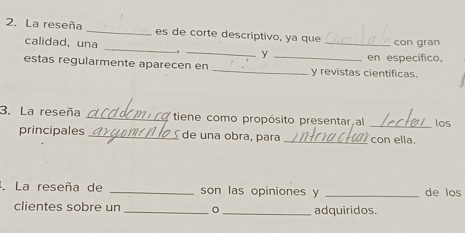 La reseña _es de corte descriptivo, ya que 
con gran 
calidad, una __y_ 
en específico, 
estas regularmente aparecen en __y revistas científicas. 
3. La reseña _tiene como propósito presentar al _los 
principales _de una obra, para _con ella. 
4. La reseña de _son las opiniones y _de los 
clientes sobre un __adquiridos.