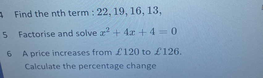 Find the nth term : 22, 19, 16, 13, 
5 Factorise and solve x^2+4x+4=0
6 A price increases from £120 to £126. 
Calculate the percentage change