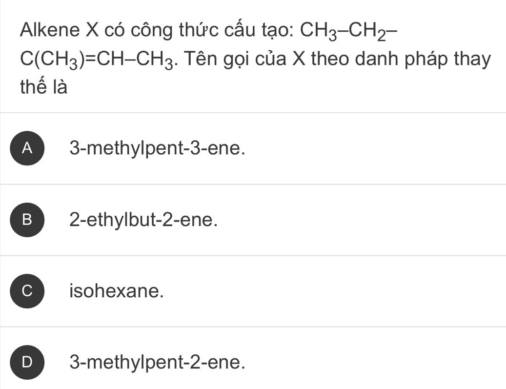 Alkene X có công thức cấu tạo: CH_3-CH_2-
C(CH_3)=CH-CH_3. Tên gọi của X theo danh pháp thay
thế là
A 3 -methylpent -3 -ene.
B 2 -ethylbut -2 -ene.
C isohexane.
D 3 -methylpent -2 -ene.