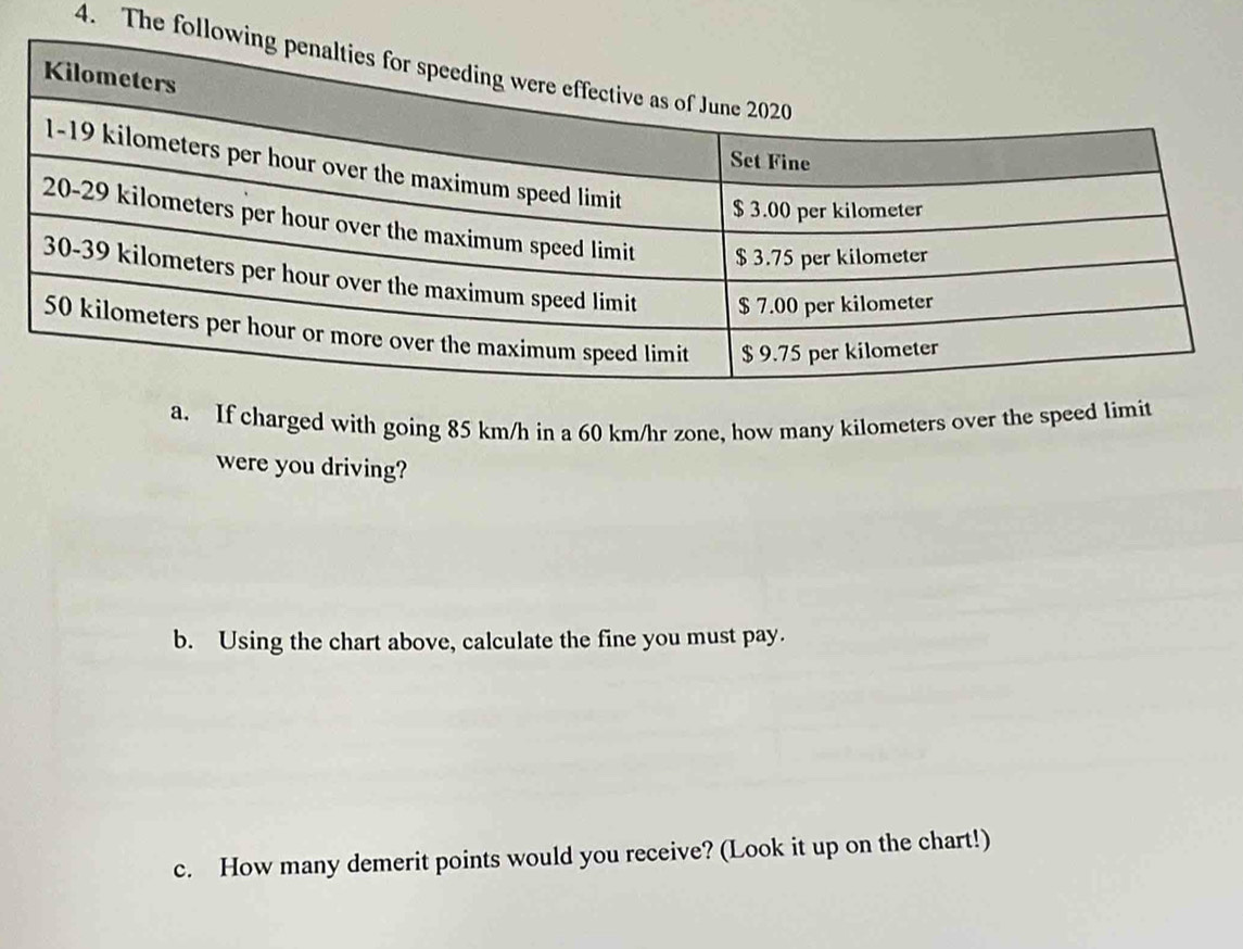 The follo 
a. If charged with going 85 km/h in a 60 km/hr zone, how many kilometers over the speed limit 
were you driving? 
b. Using the chart above, calculate the fine you must pay. 
c. How many demerit points would you receive? (Look it up on the chart!)