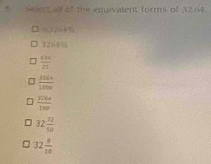 Select all of the equivalent forms of 32.64.
0.3284%
3264%
 616/25 
 3264/1000 
frac overline 566100
32 32/50 
32 8/10 