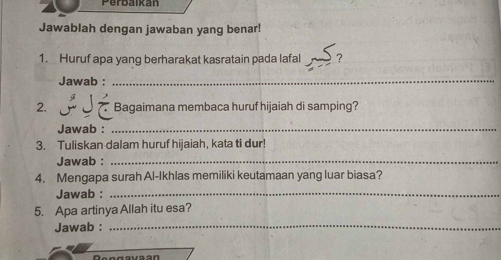 Ferbaikan 
Jawablah dengan jawaban yang benar! 
1. Huruf apa yang berharakat kasratain pada lafal ? 
Jawab : 
_ 
i J é 
2. Bagaimana membaca huruf hijaiah di samping? 
Jawab : 
_ 
3. Tuliskan dalam huruf hijaiah, kata ti dur! 
Jawab :_ 
4. Mengapa surah Al-Ikhlas memiliki keutamaan yang luar biasa? 
Jawab :_ 
5. Apa artinya Allah itu esa? 
Jawab : 
_