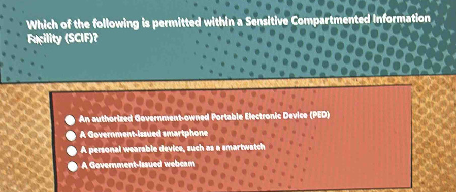 Which of the following is permitted with in a ented Information
Fcility (SCIF)?
An authorized Government-owned Portable Electronic Device (PED)
A Government-issued smartphone
A personal wearable device, such as a smartwatch
A Government-issued webcam