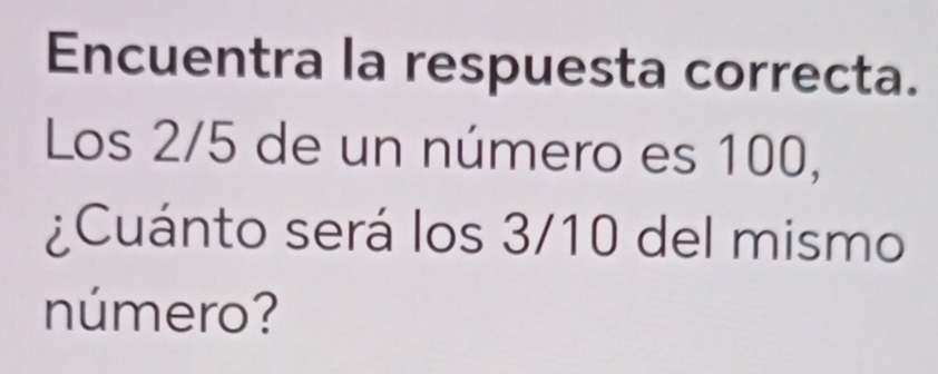 Encuentra la respuesta correcta. 
Los 2/5 de un número es 100, 
¿Cuánto será los 3/10 del mismo 
número?