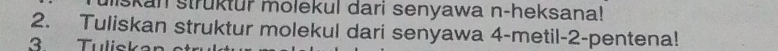 skan struktur molekul dari senyawa n-heksana! 
2. Tuliskan struktur molekul dari senyawa 4 -metil- 2 -pentena! 
3 Tuliskar