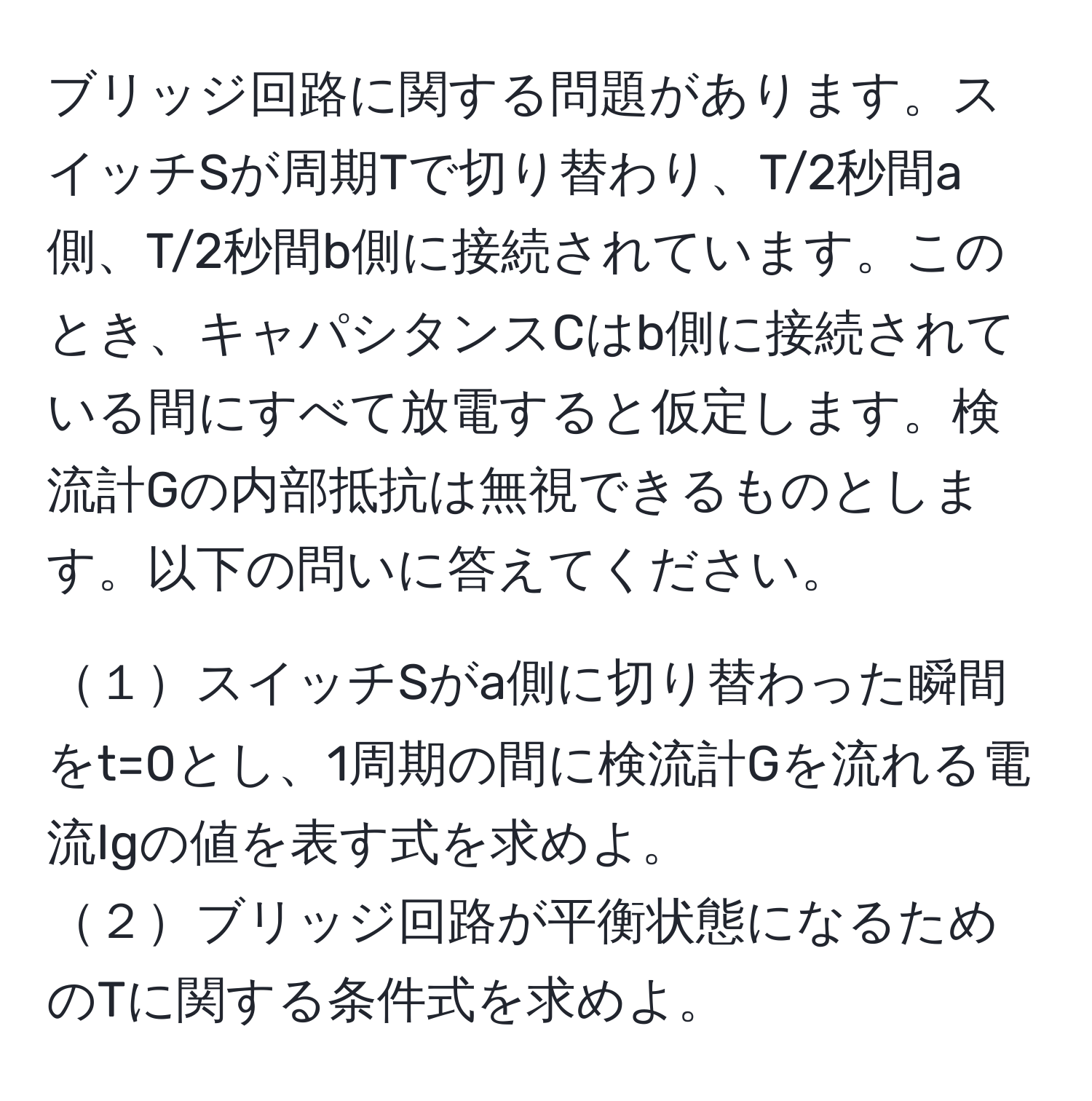 ブリッジ回路に関する問題があります。スイッチSが周期Tで切り替わり、T/2秒間a側、T/2秒間b側に接続されています。このとき、キャパシタンスCはb側に接続されている間にすべて放電すると仮定します。検流計Gの内部抵抗は無視できるものとします。以下の問いに答えてください。

１スイッチSがa側に切り替わった瞬間をt=0とし、1周期の間に検流計Gを流れる電流Igの値を表す式を求めよ。  
２ブリッジ回路が平衡状態になるためのTに関する条件式を求めよ。