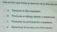 Una acción que limita el ejercicio de la libertad es
a. Censurar la libre expresión.
b. Promover el diálogo abierto y respetuoso.
c. Fomentar la participación ciudadana.
d. Garantizar el acceso a la información.