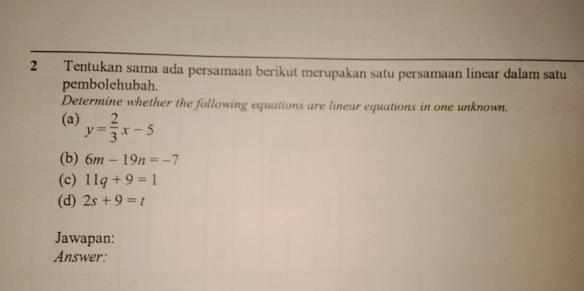 Tentukan sama ada persamaan berikut merupakan satu persamaan linear dalam satu 
pembolehubah. 
Determine whether the following equations are linear equations in one unknown. 
(a) y= 2/3 x-5
(b) 6m-19n=-7
(c) 11q+9=1
(d) 2s+9=t
Jawapan: 
Answer: