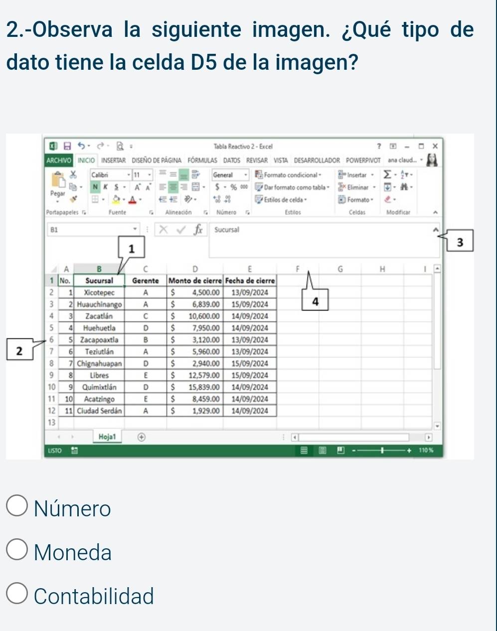 2.-Observa la siguiente imagen. ¿Qué tipo de 
dato tiene la celda D5 de la imagen? 
3 Tabla Reactivo 2 - Excel ？ - 
ARCHIVO INICIO INSERTAR DISEÑO DE PÁGINA FÓRMULAS DATOS REVISAR VISTA DESARROLLADOR POWERPIVOT na Claud. 
Calibri General Formato condicional = Insertar 、 sumlimits - A/2 T·
N K 5 A A s 
Pegar * % 000 Dar formato como tabla = Eliminar 
Estilos de celda Formato 
Portapapeles Fuente Alineación G Número Estilos Celdas Modificar ^ 
1 
B1 Sucursal ^
3
1 
A B C D E F G H | ^ 
1 No. Sucursal Gerente Monto de cierre Fecha de cierre 
2 1 Xicotepec A $ 4,500.00 13/09/2024 
3 2 Huauchinango A $ 6,839.00 15/09/2024 4 
4 3 Zacatlán C $ 10,600.00 14/09/2024 
5 4 Huehuetla D $ 7,950.00 14/09/2024 
6 5 Zacapoaxtia B $ 3,120.00 13/09/2024 
2 7 6 Teziutlán A $ 5,960.00 13/09/2024 
8 7 Chignahuapan D $ 2,940.00 15/09/2024 
9 8 Libres E $ 12,579.00 15/09/2024 
10 9 Quimixtlán D $ 15,839.00 14/09/2024 
11 10 Acatzingo E s 8,459.00 14/09/2024 
12 11 Ciudad Serdán A $ 1,929.00 14/09/2024 
13 
Hoja1 ; a 
USTO . H " 110%
Número 
Moneda 
Contabilidad