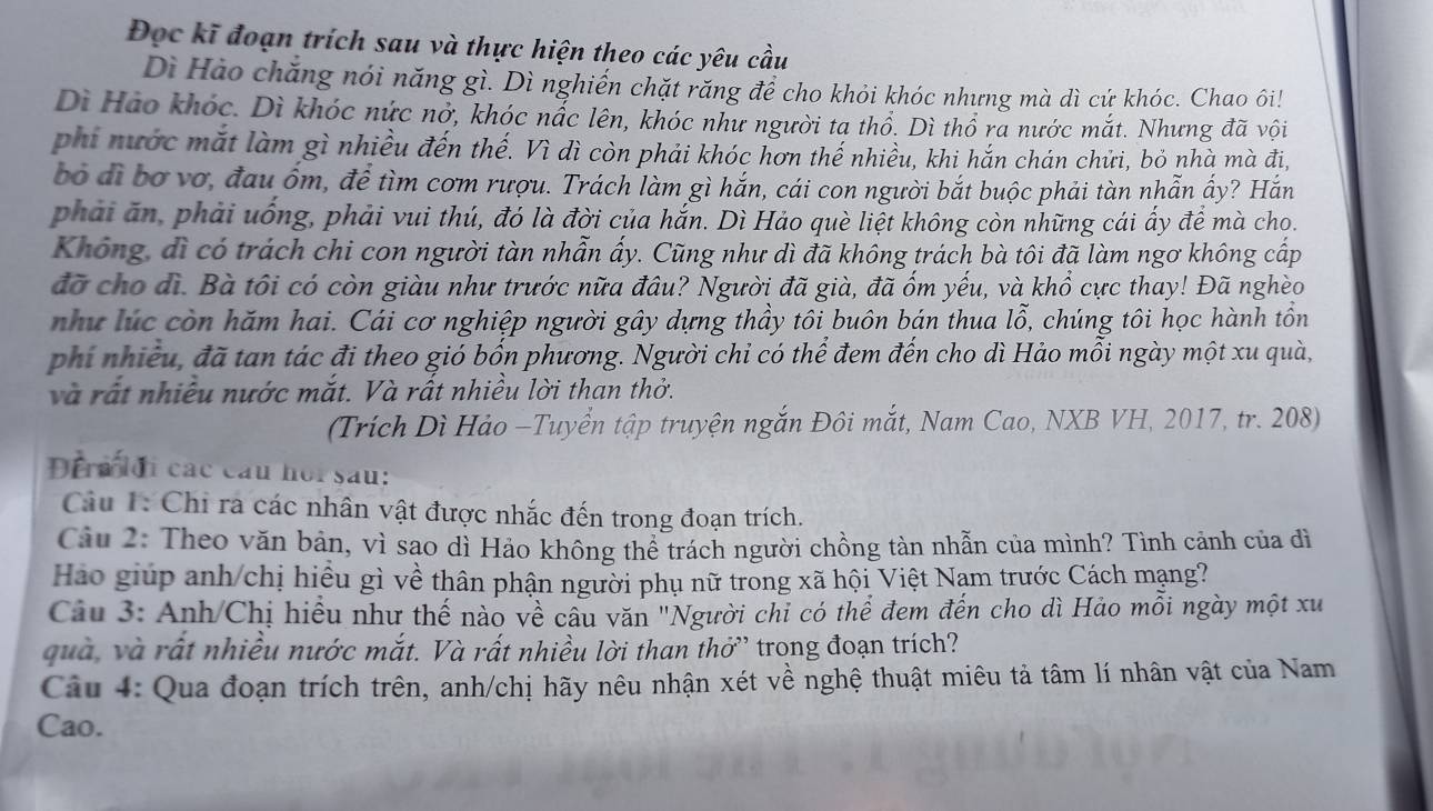 Đọc kĩ đoạn trích sau và thực hiện theo các yêu cầu
Dì Hào chăng nói năng gì. Dì nghiến chặt răng để cho khỏi khóc nhưng mà dì cứ khóc. Chao ôi!
Dì Hào khóc. Dì khóc nức nở, khóc nắc lên, khóc như người tạ thổ. Dì thổ ra nước mắt. Nhưng đã vội
phi nước mắt làm gì nhiều đến thế. Vì dì còn phải khóc hơn thế nhiều, khi hắn chán chửi, bỏ nhà mà đi,
bỏ đi bơ vơ, đau ốm, để tìm cơm rượu. Trách làm gì hắn, cái con người bắt buộc phải tàn nhẫn ấy? Hắn
phải ăn, phải uống, phải vui thú, đó là đời của hắn. Dì Hảo què liệt không còn những cái ấy để mà cho.
Không, dì có trách chi con người tàn nhẫn ấy. Cũng như dì đã không trách bà tôi đã làm ngơ không cấp
đã cho di. Bà tôi có còn giàu như trước nữa đâu? Người đã già, đã ốm yếu, và khổ cực thay! Đã nghèo
như lúc còn hăm hai. Cái cơ nghiệp người gây dựng thầy tôi buôn bán thua lỗ, chúng tôi học hành tồn
phi nhiều, đã tan tác đi theo gió bốn phương. Người chỉ có thể đem đến cho dì Hảo mỗi ngày một xu quà,
và rất nhiều nước mắt. Và rất nhiều lời than thờ.
(Trích Dì Hảo -Tuyển tập truyện ngắn Đôi mắt, Nam Cao, NXB VH, 2017, tr. 208)
Đerm đi các cầu hor sau:
Cu 1: Chi ra các nhân vật được nhắc đến trong đoạn trích.
Câu 2: Theo văn bản, vì sao dì Hảo không thể trách người chồng tàn nhẫn của mình? Tình cảnh của dì
Hào giúp anh/chị hiều gì về thân phận người phụ nữ trong xã hội Việt Nam trước Cách mạng?
Câu 3: Anh/Chị hiểu như thế nào về cầu văn "Người chi có thể đem đến cho dì Hảo mỗi ngày một xu
quà, và rất nhiều nước mắt. Và rất nhiều lời than thở' trong đoạn trích?
Câu 4: Qua đoạn trích trên, anh/chị hãy nêu nhận xét về nghệ thuật miêu tả tâm lí nhân vật của Nam
Cao.