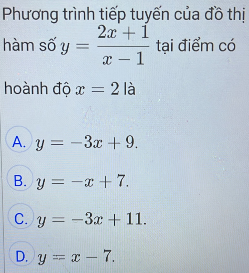 Phương trình tiếp tuyến của đồ thị
hàm số y= (2x+1)/x-1  tại điểm có
hoành độ x=2la
A. y=-3x+9.
B. y=-x+7.
C. y=-3x+11.
D. y=x-7.