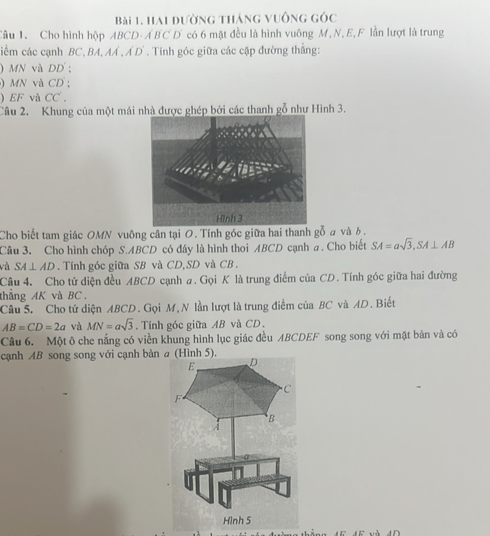 hai đường tháng vưông góc 
Câu 1. Cho hình hộp ABCD · A BC D có 6 mặt đều là hình vuông M, N, E,F lần lượt là trung 
iểm các cạnh BC, BA, AA, Á D. Tính góc giữa các cặp dường thẳng: 
) MN và DD; 
) MN và CD; 
) EF và CC. 
Câu 2. Khung của một mái nhà được ghép bởi các thanh gỗ như Hình 3. 
Cho biết tam giác OMN vuông cân tại O. Tính góc giữa hai thanh gỗ a và b. 
Câu 3. Cho hình chóp S. ABCD có đáy là hình thoi ABCD cạnh a. Cho biết SA=asqrt(3), SA⊥ AB
và SA⊥ AD. Tính góc giữa SB và CD, SD và CB. 
Câu 4. Cho tứ diện đều ABCD cạnh a. Gọi K là trung điểm của CD. Tính góc giữa hai đường 
thắng AK và BC. 
Câu 5. Cho tứ diện ABCD. Gọi M, N lần lượt là trung điểm của BC và AD. Biết
AB=CD=2a và MN=asqrt(3). Tính góc giữa AB và CD. 
Câu 6. Một ô che nắng có viền khung hình lục giác đều ABCDEF song song với mặt bàn và có 
cạnh AB song song với cạnh bàn