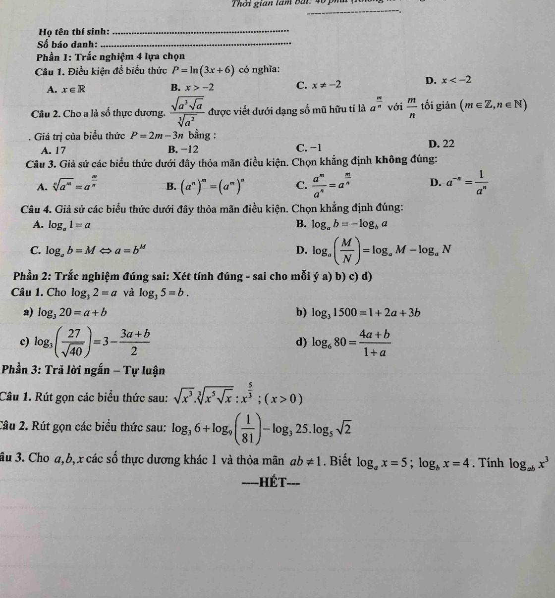 Thời gian lâm bái: 401
_
Họ tên thí sinh:_
Số báo danh:_
Phần 1: Trắc nghiệm 4 lựa chọn
Câu 1. Điều kiện đề biểu thức P=ln (3x+6) có nghĩa:
A. x∈ R B. x>-2 C. x!= -2
D. x
Câu 2. Cho a là swidehat oo thực dương. frac sqrt(a^3sqrt a)sqrt[3](a^2) được viết dưới dạng số mũ hữu tỉ là a^(frac m)n với  m/n  tối giản (m∈ Z,n∈ N). Giá trị của biểu thức P=2m-3n bằng :
A. 17 B. −12 C. -1 D. 22
Câu 3. Giả sử các biểu thức dưới đây thỏa mãn điều kiện. Chọn khẳng định không đúng:
A. sqrt[n](a^m)=a^(frac m)n (a^n)^m=(a^m)^n C.  a^m/a^n =a^(frac m)n a^(-n)= 1/a^n 
B.
D.
Câu 4. Giả sử các biểu thức dưới đây thỏa mãn điều kiện. Chọn khẳng định đúng:
A. log _a1=a B. log _ab=-log _ba
C. log _ab=M a=b^M D. log _a( M/N )=log _aM-log _aN
Phần 2: Trắc nghiệm đúng sai: Xét tính đúng - sai cho mỗi ya)b)c)d)
Câu 1. Cho log _32=a và log _35=b.
a) log _320=a+b b) log _31500=1+2a+3b
c) log _3( 27/sqrt(40) )=3- (3a+b)/2  d) log _680= (4a+b)/1+a 
Phần 3: Trả lời ngắn - Tự luận
Câu 1. Rút gọn các biểu thức sau: sqrt(x^3).sqrt[3](x^5sqrt x):x^(frac 5)3;(x>0)
Câu 2. Rút gọn các biểu thức sau: log _36+log _9( 1/81 )-log _325.log _5sqrt(2)
ầu 3. Cho a,b, x các số thực dương khác 1 và thỏa mãn ab!= 1. Biết log _ax=5;log _bx=4. Tính log _abx^3
===-HÉT-==
