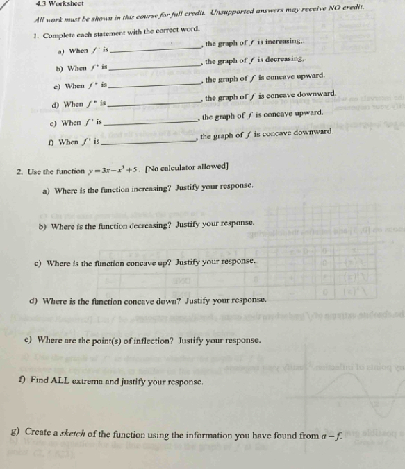 4.3 Worksheet 
All work must be shown in this course for full credit. Unsupported answers may receive NO credit. 
1. Complete each statement with the correct word. 
a) When f' is_ the graph off is increasing, 
b) When f' is_ , the graph of ∫ is decreasing,. 
c) When f^(·) is_ , the graph of ∫ is concave upward. 
d) When f° is_ , the graph of ∫ is concave downward. 
e) When f' is_ , the graph of ∫ is concave upward. 
f) When f' is_ the graph of f is concave downward. 
2. Use the function y=3x-x^3+5. [No calculator allowed] 
a) Where is the function increasing? Justify your response. 
b) Where is the function decreasing? Justify your response. 
c) Where is the function concave up? Justify your response. 
d) Where is the function concave down? Justify your response. 
e) Where are the point(s) of inflection? Justify your response. 
f) Find ALL extrema and justify your response. 
g) Create a sketch of the function using the information you have found from a-f.