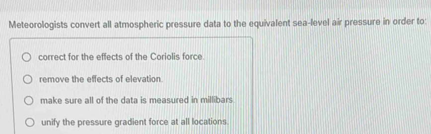 Meteorologists convert all atmospheric pressure data to the equivalent sea-level air pressure in order to:
correct for the effects of the Coriolis force.
remove the effects of elevation.
make sure all of the data is measured in millibars.
unify the pressure gradient force at all locations.