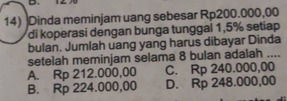 Dinda meminjam uang sebesar Rp200.000,00
di koperasi dengan bunga tunggal 1,5% setiap
bulan. Jumlah uang yang harus dibayar Dinda
setelah meminjam selama 8 bulan adalah ....
A. Rp 212.000,00 C. Rp 240.000,00
B. Rp 224.000,00 D. Rp 248.000,00