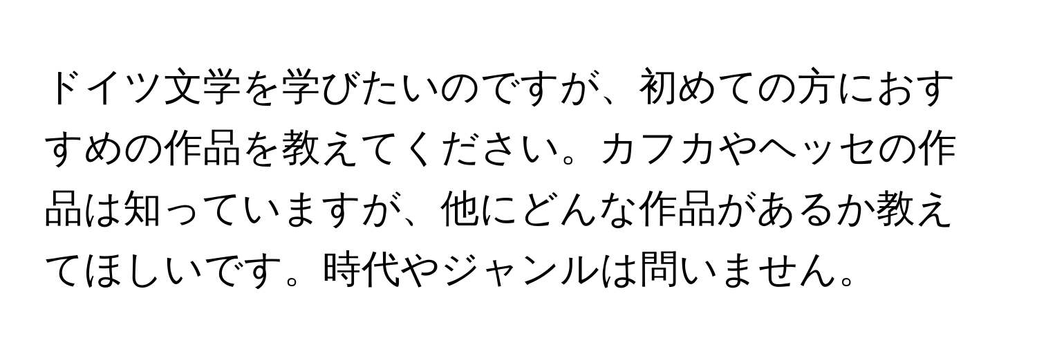 ドイツ文学を学びたいのですが、初めての方におすすめの作品を教えてください。カフカやヘッセの作品は知っていますが、他にどんな作品があるか教えてほしいです。時代やジャンルは問いません。