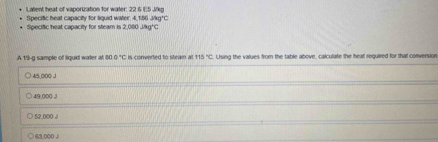 Latent heat of vaporization for water: 22.6 E5 J/kg
Specific heat capacity for liquid water: 4,186J/kg°C
Specific heat capacity for steam is 2,080J/kg°C
A 19-g sample of liquid water at 800°C is converted to steam at 115°C Using the values from the table above, calculate the heat required for that conversion
45,000 J
49,000 J
52,000 J
63,000 J